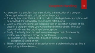 Exception Handling
An exception is a problem that arises during the execution of a program.
C# exception handling is built upon four keywords:
o Try: A try block identifies a block of code for which particular exceptions will
be activated. It's followed by one or more catch blocks.
o Catch: A program catches an exception with an exception handler at the
place in a program where you want to handle the problem. The catch
keyword indicates the catching of an exception.
o Finally: The finally block is used to execute a given set of statements,
whether an exception is thrown or not thrown.
For example, if you open a file, it must be closed whether an
exception is raised or not.
o Throw: A program throws an exception when a problem shows up. This is
done using a throw keyword.
14
 
