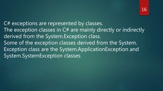 C# exceptions are represented by classes.
The exception classes in C# are mainly directly or indirectly
derived from the System.Exception class.
Some of the exception classes derived from the System.
Exception class are the System.ApplicationException and
System.SystemException classes
16
 