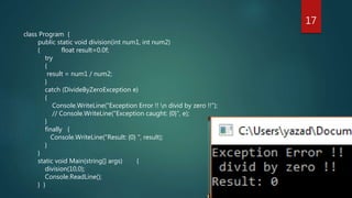 class Program {
public static void division(int num1, int num2)
{ float result=0.0f;
try
{
result = num1 / num2;
}
catch (DivideByZeroException e)
{
Console.WriteLine("Exception Error !! n divid by zero !!");
// Console.WriteLine("Exception caught: {0}", e);
}
finally {
Console.WriteLine("Result: {0} ", result);
}
}
static void Main(string[] args) {
division(10,0);
Console.ReadLine();
} }
17
 