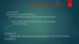 User Defined Exception
using System;
namespace ExceptionHandling {
class NegativeNumberException:ApplicationException
{
public NegativeNumberException(string message)
// show message
}
}
if(value<0)
throw new NegativeNumberException(" Use Only Positive
numbers");
18
 