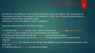 Inheritance is the ability to create a class from another class, the "parent" class, extending the
functionality and state of the parent in the derived, or "child" class. It allows derived classes to
overload methods from their parent class.
Inheritance is one of the pillars of object-orientation.
Important characteristics of inheritance include:
1. A derived class extends its base class. That is, it contains the methods and data of its parent
class, and it can also contain its own data members and methods.
2. The derived class cannot change the definition of an inherited member.
3. Constructors and destructors are not inherited. All other members of the base class are
inherited.
4. The accessibility of a member in the derived class depends upon its declared accessibility in the
base class.
5. A derived class can override an inherited member.
Class Inheritance
9
 