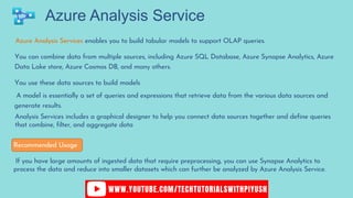 Azure Analysis Service
Azure Analysis Services enables you to build tabular models to support OLAP queries.
You can combine data from multiple sources, including Azure SQL Database, Azure Synapse Analytics, Azure
Data Lake store, Azure Cosmos DB, and many others.
You use these data sources to build models
A model is essentially a set of queries and expressions that retrieve data from the various data sources and
generate results.
Analysis Services includes a graphical designer to help you connect data sources together and define queries
that combine, filter, and aggregate data
If you have large amounts of ingested data that require preprocessing, you can use Synapse Analytics to
process the data and reduce into smaller datasets which can further be analyzed by Azure Analysis Service.
Recommended Usage
 