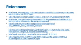 References
•  http://www.linuxquestions.org/questions/linux-newbie-8/how-to-use-dpdk-inside-
linux-containers-4175537584/
•  https://builders.intel.com/docs/container-and-kvm-virtualization-for-nfv.PDF
•  http://www.intel.com/content/dam/www/public/us/en/documents/white-papers/
linux-containers-hypervisor-based-vms-paper.pdf
•  http://events.linuxfoundation.org/sites/events/files/slides/
Jun_Nakajima_NFV_Container_final.pdf
• 
http://developerblog.redhat.com/2015/06/02/can-you-run-intels-data-plane-
development-kit-dpdk-in-adocker-container-yep/
•  http://dpdk.org/ml/archives/dev/2016-January/031219.html
•  https://dpdksummit.com/Archive/pdf/2016USA/Day02-Session02-Steve
%20Liang-DPDKUSASummit2016.pdf
34
 