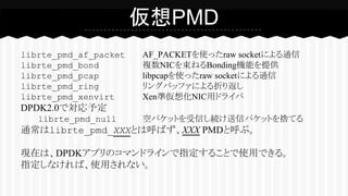 librte_pmd_af_packet AF_PACKETを使ったraw socketによる通信
librte_pmd_bond 複数NICを束ねるBonding機能を提供
librte_pmd_pcap libpcapを使ったraw socketによる通信
librte_pmd_ring リングバッファによる折り返し
librte_pmd_xenvirt Xen準仮想化NIC用ドライバ
DPDK2.0で対応予定
librte_pmd_null 空パケットを受信し続け送信パケットを捨てる
通常はlibrte_pmd_XXXとは呼ばず、XXX PMDと呼ぶ。
現在は、DPDKアプリのコマンドラインで指定することで使用できる。
指定しなければ、使用されない。
仮想PMD
 