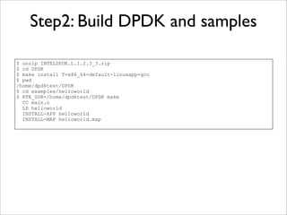 Step2: Build DPDK and samples

$ unzip INTELDPDK.L.1.2.3_3.zip
$ cd DPDK
$ make install T=x86_64-default-linuxapp-gcc
$ pwd
/home/dpdktest/DPDK
$ cd examples/helloworld
$ RTE_SDK=/home/dpdktest/DPDK make
  CC main.o
  LD helloworld
  INSTALL-APP helloworld
  INSTALL-MAP helloworld.map
 