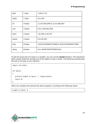 D Programming
24
byte 1 byte -128 to 127
ubyte 1 byte 0 to 255
int 4 bytes -2,147,483,648 to 2,147,483,647
uint 4 bytes 0 to 4,294,967,295
short 2 bytes -32,768 to 32,767
ushort 2 bytes 0 to 65,535
long 8 bytes -9223372036854775808 to 9223372036854775807
ulong 8 bytes 0 to 18446744073709551615
To get the exact size of a type or a variable, you can use the sizeof operator. The expression
type.(sizeof) yields the storage size of the object or type in bytes. The following example gets
the size of int type on any machine:
import std.stdio;
int main()
{
writeln("Length in bytes: ", ulong.sizeof);
return 0;
}
When you compile and execute the above program, it produces the following result:
Length in bytes: 8
 