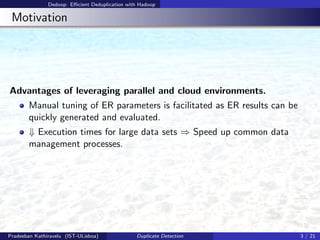 Dedoop: Eﬃcient Deduplication with Hadoop
Motivation
Advantages of leveraging parallel and cloud environments.
Manual tuning of ER parameters is facilitated as ER results can be
quickly generated and evaluated.
⇓ Execution times for large data sets ⇒ Speed up common data
management processes.
Pradeeban Kathiravelu (IST-ULisboa) Duplicate Detection 3 / 21
 