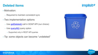 Deleted items 
• Motivation: 
– Required to maintain consistent sync 
• Two implementation options 
– Use getDeleted() call in SOAP API (our choice) 
– Use queryAll() query option 
• Supported only in REST API queries 
• Tip: some objects can become “undeleted” 
 