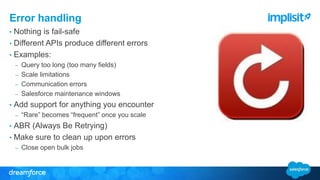 Error handling 
• Nothing is fail-safe 
• Different APIs produce different errors 
• Examples: 
– Query too long (too many fields) 
– Scale limitations 
– Communication errors 
– Salesforce maintenance windows 
• Add support for anything you encounter 
– “Rare” becomes “frequent” once you scale 
• ABR (Always Be Retrying) 
• Make sure to clean up upon errors 
– Close open bulk jobs 
 