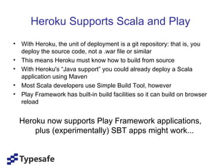 Heroku Supports Scala and Play
• With Heroku, the unit of deployment is a git repository: that is, you
  deploy the source code, not a .war file or similar
• This means Heroku must know how to build from source
• With Heroku's “Java support” you could already deploy a Scala
  application using Maven
• Most Scala developers use Simple Build Tool, however
• Play Framework has built-in build facilities so it can build on browser
  reload


  Heroku now supports Play Framework applications,
      plus (experimentally) SBT apps might work...
 