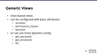 25
Generic Views
• class-based views
• can be configured with basic attributes:
• serializer
• permissions_classes
• queryset
• or can use more dynamic config:
• get_queryset()
• get_serializer()
• etc
 