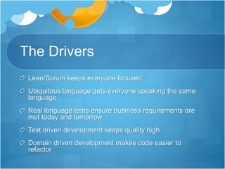 The Drivers
Lean/Scrum keeps everyone focused
Ubiquitous language gets everyone speaking the same
language
Real language tests ensure business requirements are
met today and tomorrow
Test driven development keeps quality high
Domain driven development makes code easier to
refactor
 