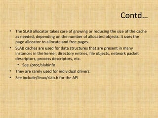 Kmalloc allocator
• The kmalloc() function is a simple interface for obtaining kernel memory
in byte-sized chunks. If you need whole pages, the previously discussed
interfaces might be a better choice.
• The kmalloc allocator is the general purpose memory allocator in the
Linux kernel, for objects from 8 bytes to 128 KB
• The allocated area is guaranteed to be physically contiguous
• The allocated area size is rounded up to the next power of two size
• The kmalloc() function’s operation is similar to that of user-space’s
familiar malloc() routine, with the exception of the additional flags
parameter.
• It uses the same flags as the page allocator (gfp_t and gfp_mask) with the
same semantics.
• It should be used as the primary allocator unless there is a strong reason
to use another one.
 