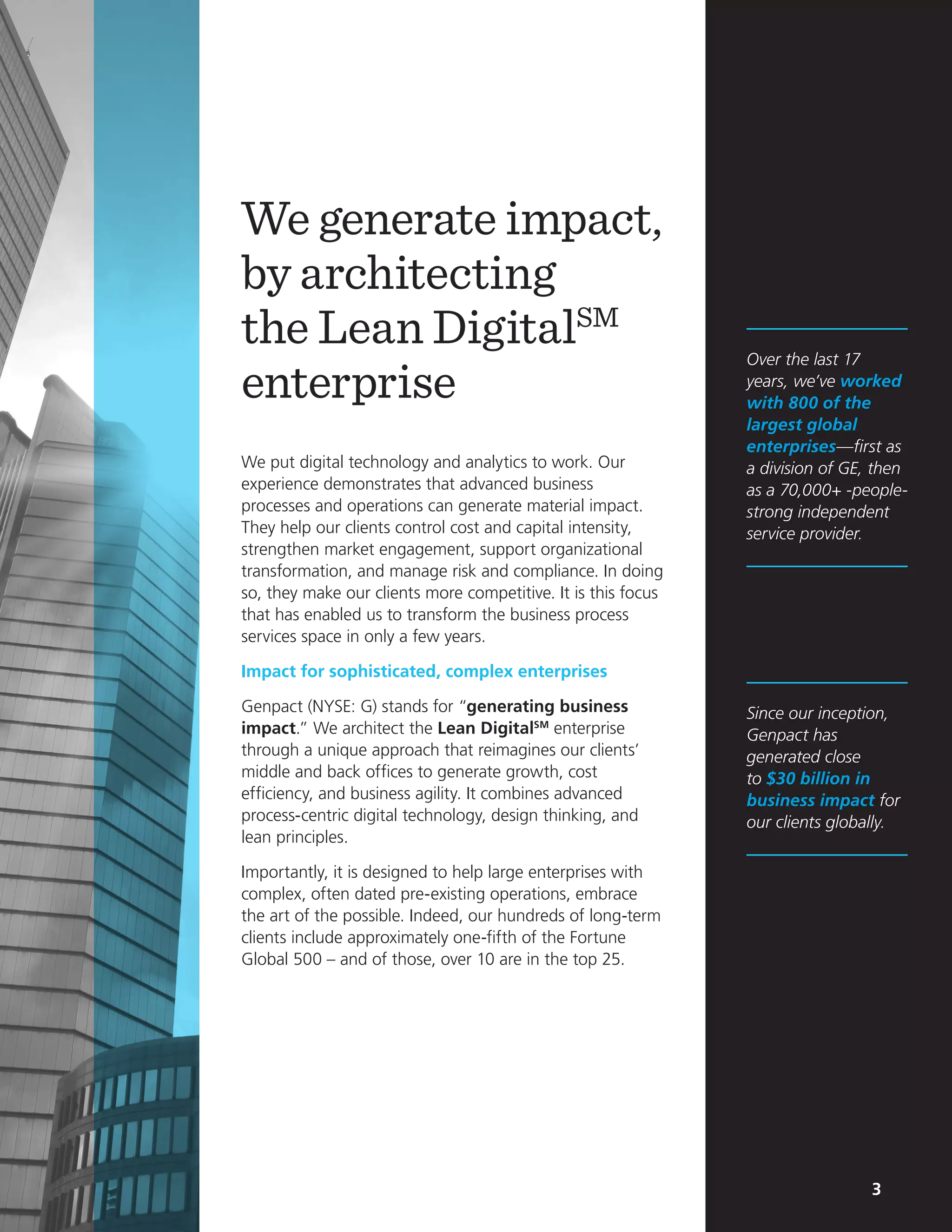 3
We generate impact,
by architecting
the Lean DigitalSM
enterprise
We put digital technology and analytics to work. Our
experience demonstrates that advanced business
processes and operations can generate material impact.
They help our clients control cost and capital intensity,
strengthen market engagement, support organizational
transformation, and manage risk and compliance. In doing
so, they make our clients more competitive. It is this focus
that has enabled us to transform the business process
services space in only a few years.
Impact for sophisticated, complex enterprises
Genpact (NYSE: G) stands for “generating business
impact.” We architect the Lean DigitalSM
enterprise
through a unique approach that reimagines our clients’
middle and back offices to generate growth, cost
efficiency, and business agility. It combines advanced
process-centric digital technology, design thinking, and
lean principles.
Importantly, it is designed to help large enterprises with
complex, often dated pre-existing operations, embrace
the art of the possible. Indeed, our hundreds of long-term
clients include approximately one-fifth of the Fortune
Global 500 – and of those, over 10 are in the top 25.
Over the last 17
years, we’ve worked
with 800 of the
largest global
enterprises—first as
a division of GE, then
as a 70,000+ -people-
strong independent
service provider.
Since our inception,
Genpact has
generated close
to $30 billion in
business impact for
our clients globally.
3
 