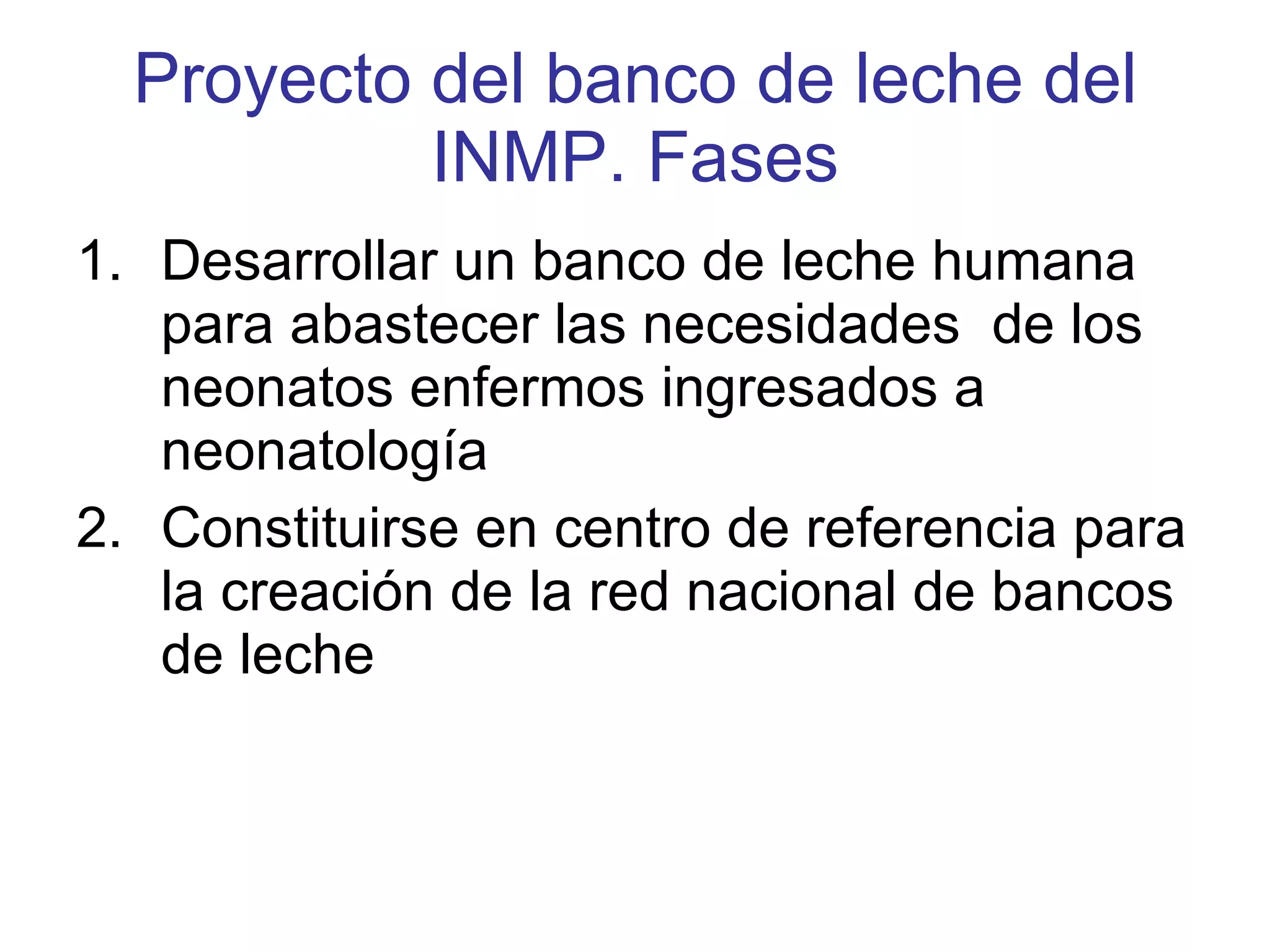 Proyecto del banco de leche del INMP. Fases Desarrollar un banco de leche humana para abastecer las necesidades  de los neonatos enfermos ingresados a neonatología Constituirse en centro de referencia para la creación de la red nacional de bancos de leche  