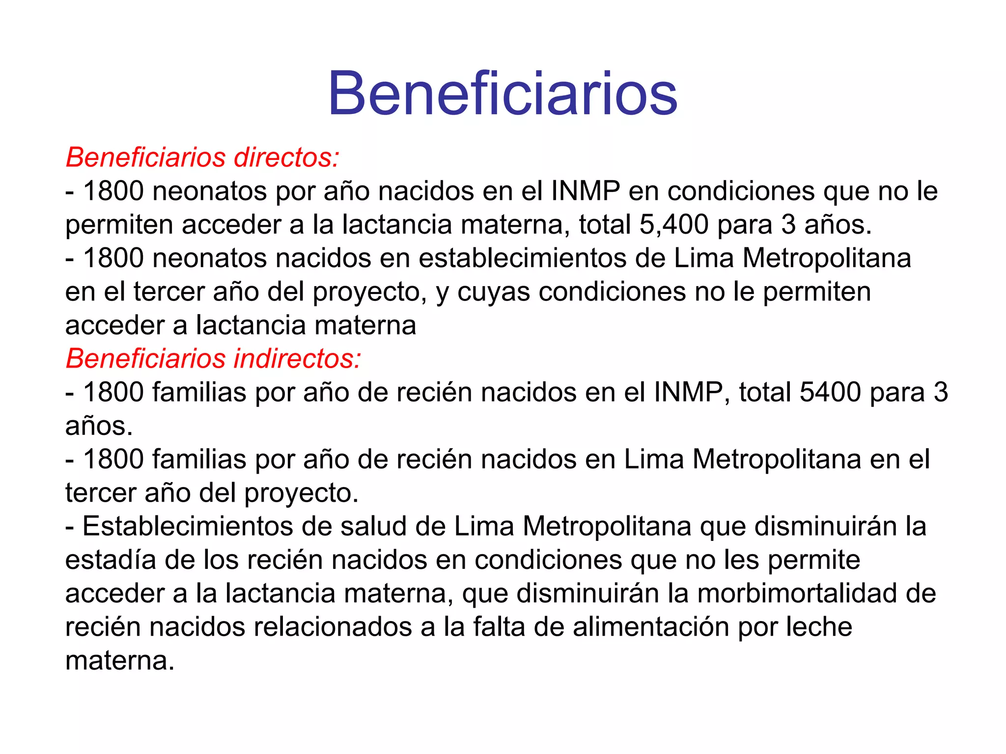 Beneficiarios Beneficiarios directos: - 1800 neonatos por año nacidos en el INMP en condiciones que no le permiten acceder a la lactancia materna, total 5,400 para 3 años. - 1800 neonatos nacidos en establecimientos de Lima Metropolitana en el tercer año del proyecto, y cuyas condiciones no le permiten acceder a lactancia materna Beneficiarios indirectos: - 1800 familias por año de recién nacidos en el INMP, total 5400 para 3 años. - 1800 familias por año de recién nacidos en Lima Metropolitana en el tercer año del proyecto. - Establecimientos de salud de Lima Metropolitana que disminuirán la estadía de los recién nacidos en condiciones que no les permite acceder a la lactancia materna, que disminuirán la morbimortalidad de recién nacidos relacionados a la falta de alimentación por leche materna. 