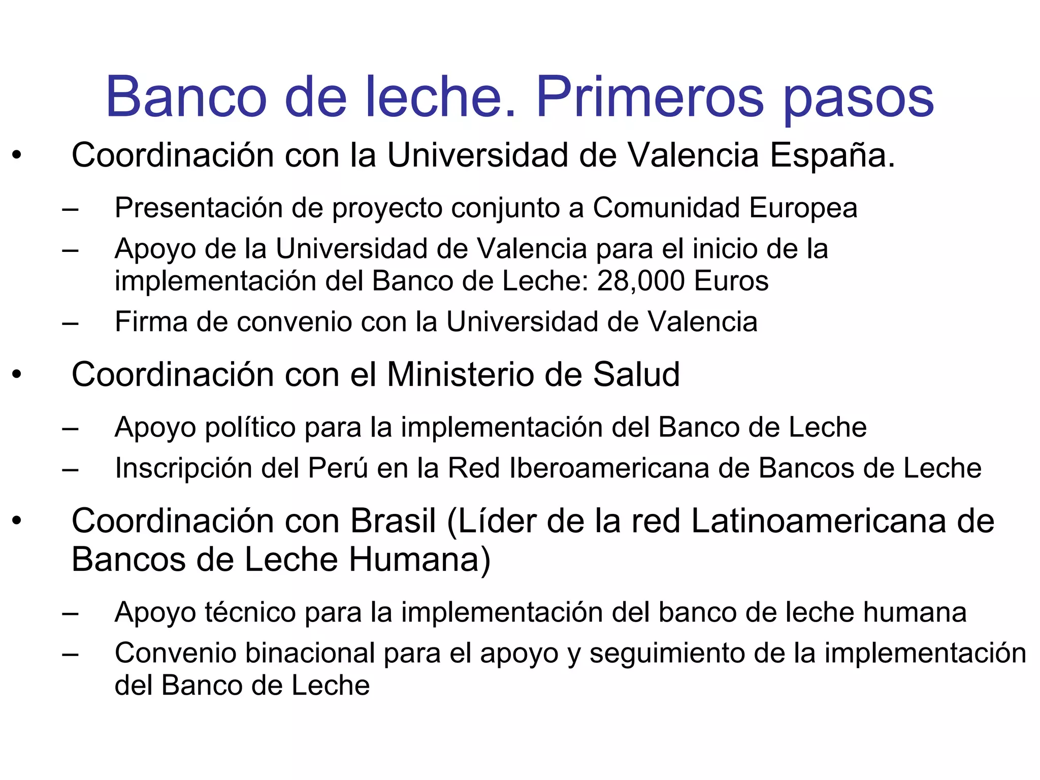 Banco de leche. Primeros pasos Coordinación con la Universidad de Valencia España. Presentación de proyecto conjunto a Comunidad Europea Apoyo de la Universidad de Valencia para el inicio de la implementación del Banco de Leche: 28,000 Euros Firma de convenio con la Universidad de Valencia Coordinación con el Ministerio de Salud Apoyo político para la implementación del Banco de Leche Inscripción del Perú en la Red Iberoamericana de Bancos de Leche Coordinación con Brasil (Líder de la red Latinoamericana de Bancos de Leche Humana) Apoyo técnico para la implementación del banco de leche humana Convenio binacional para el apoyo y seguimiento de la implementación del Banco de Leche 