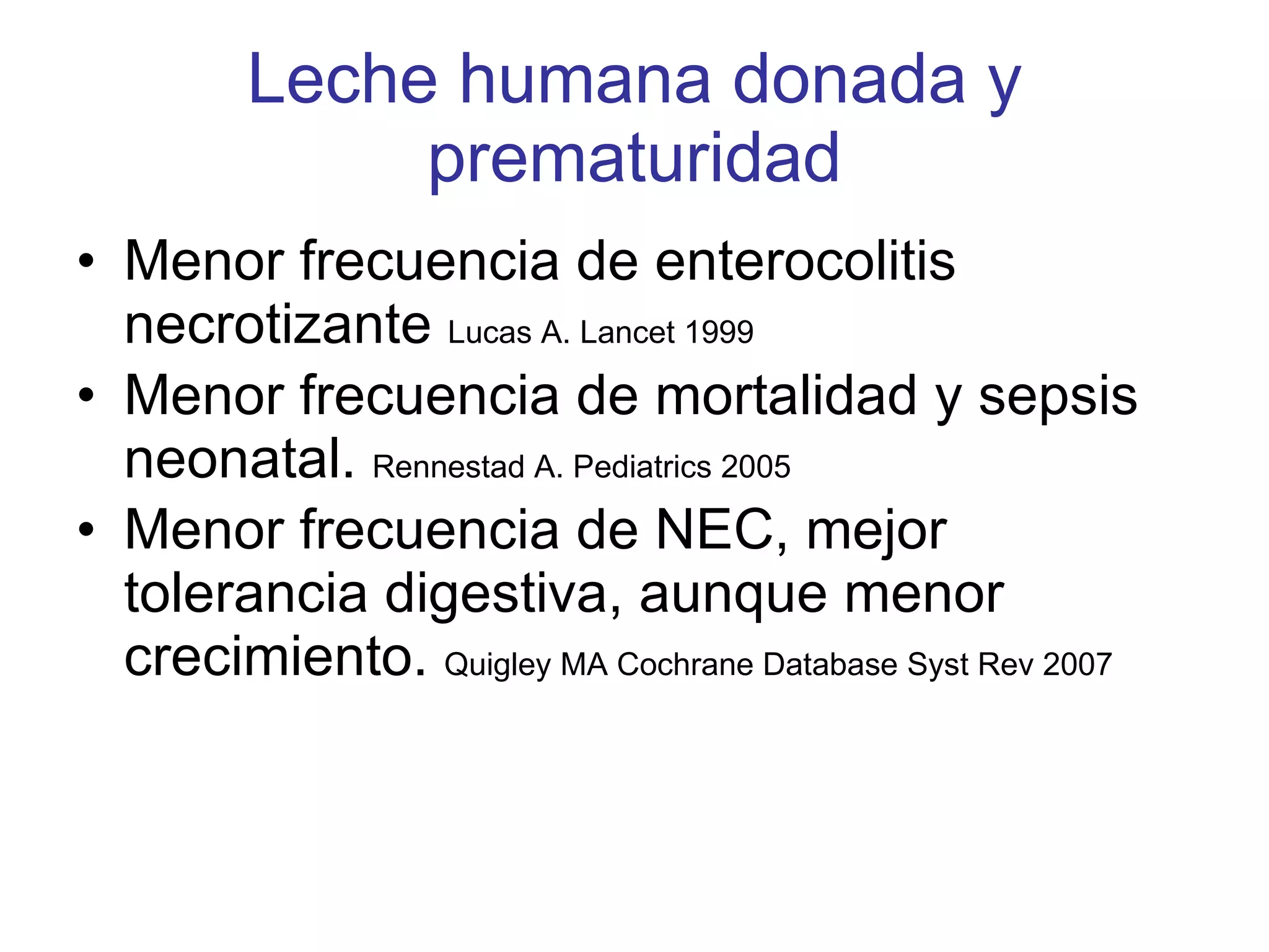 Leche humana donada y prematuridad Menor frecuencia de enterocolitis necrotizante  Lucas A. Lancet 1999 Menor frecuencia de mortalidad y sepsis neonatal.  Rennestad A. Pediatrics 2005 Menor frecuencia de NEC, mejor tolerancia digestiva, aunque menor crecimiento.  Quigley MA Cochrane Database Syst Rev 2007 