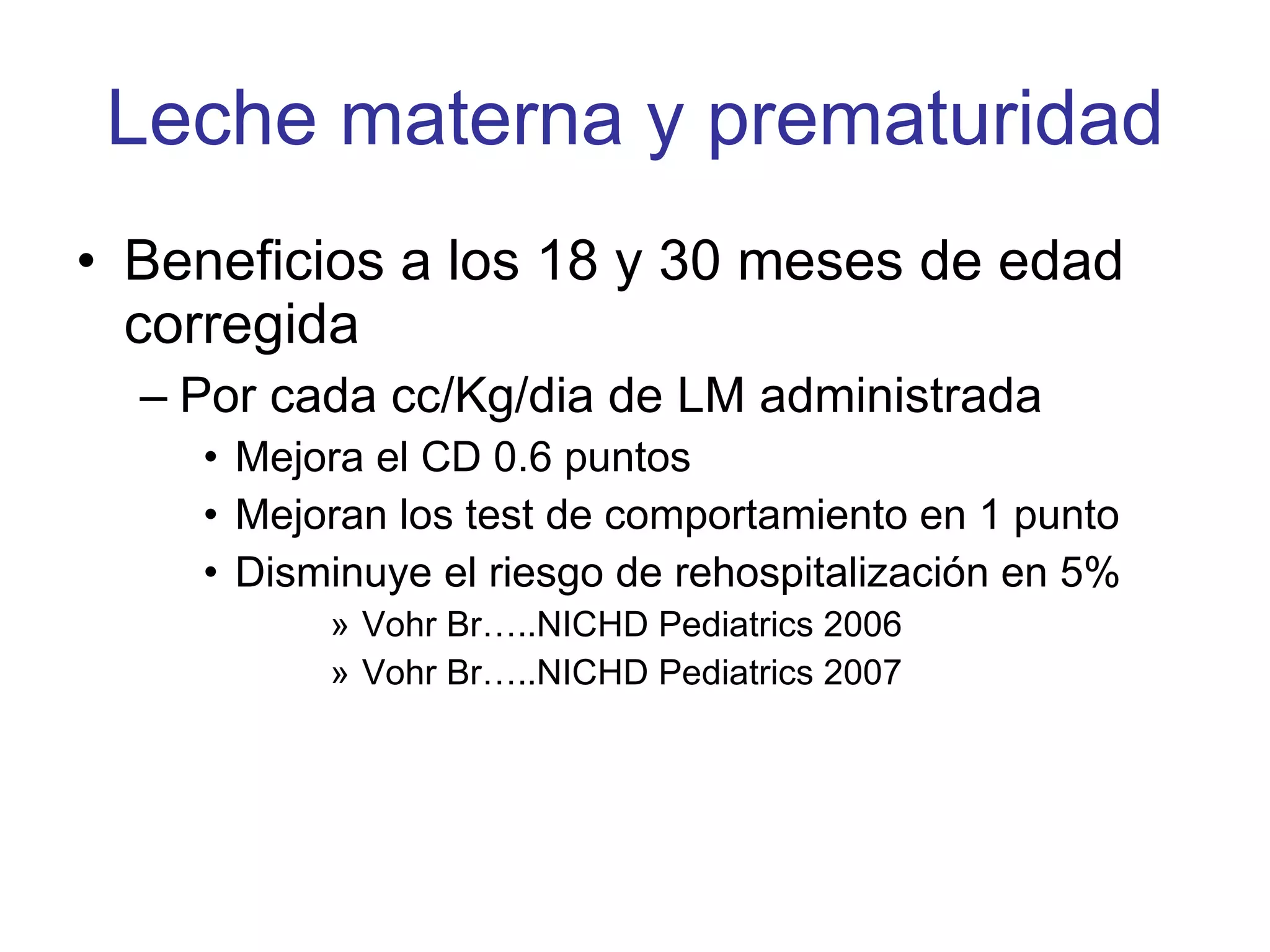 Leche materna y prematuridad Beneficios a los 18 y 30 meses de edad corregida Por cada cc/Kg/dia de LM administrada  Mejora el CD 0.6 puntos Mejoran los test de comportamiento en 1 punto Disminuye el riesgo de rehospitalización en 5% Vohr Br…..NICHD Pediatrics 2006 Vohr Br…..NICHD Pediatrics 2007 