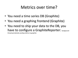 Metrics over time?
• You need a time series DB (Graphite)
• You need a graphing frontend (Graphite)
• You need to ship your data to the DB, you
have to configure a GraphiteReporter: background
thread periodically sending metrics to graphite
 