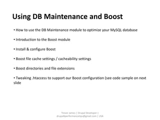 Using DB Maintenance and Boost
• How to use the DB Maintenance module to optimize your MySQL database

• Introduction to the Boost module

• Install & configure Boost

• Boost file cache settings / cacheability settings

• Boost directories and file extensions

• Tweaking .htaccess to support our Boost configuration (see code sample on next
slide




                                  Trevor James | Drupal Developer |
                              drupal6performancetips@gmail.com | USA
 