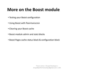 More on the Boost module
• Testing your Boost configuration

• Using Boost with Poormanscron

• Clearing your Boost cache

• Boost module admin and stats blocks

• Boost Pages cache status block & configuration block




                              Trevor James | Drupal Developer |
                          drupal6performancetips@gmail.com | USA
 