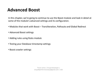 Advanced Boost
In this chapter, we're going to continue to use the Boost module and look in detail at
some of the module's advanced settings and its configuration.

• Modules that work with Boost – Transliteration, Pathauto and Global Redirect

• Advanced Boost settings

• Adding rules using Rules module

• Testing your Database timestamp settings

• Boost crawler settings




                                Trevor James | Drupal Developer |
                            drupal6performancetips@gmail.com | USA
 