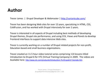 Author
 Trevor James | Drupal Developer & Webmaster | http://variantcube.com/

 Trevor has been designing Web sites for over 13 years, specializing in HTML, CSS,
 ColdFusion, and has worked with Drupal intensively for over 2 years.

 Trevor is interested in all aspects of Drupal including best methods of developing
 Drupal themes, Drupal site performance, and using CCK, Views and Panels to develop
 Frontend interfaces to support data intensive Web sites.

 Trevor is currently working on a number of Drupal related projects for non-profit,
 Education-based and small business organizations.

 Trevor created an 11.5 hour video tutorial series comprising 114 lessons titled
 Introduction to Drupal 6 for VTC (Virtual Training Company) in 2009. The videos are
 Available here: http://www.vtc.com/products/Introduction-To-Drupal-6-Tutorials.htm


                              Trevor James | Drupal Developer |
                          drupal6performancetips@gmail.com | USA
 