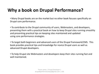Why a book on Drupal Performance?
 • Many Drupal books are on the market but no other book focuses specifically on
 Drupal core performance.

 • To contribute to the Drupal community of users, Webmasters, and developers,
 presenting them with a practical book on how to keep Drupal sites running smoothly
 and presenting practical tips on keeping sites maintained and updated
 using core performance strategies.

 • To target both beginners and advanced users of the Drupal framework/CMS. This
 book provides practical tips and knowledge for novice Drupal users as well as
 advanced Drupal developers.

 • To help Drupal site Webmasters and developers keep their sites running fast and
 well maintained.




                             Trevor James | Drupal Developer |
                         drupal6performancetips@gmail.com | USA
 