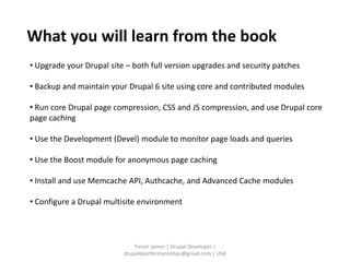 What you will learn from the book
• Upgrade your Drupal site – both full version upgrades and security patches

• Backup and maintain your Drupal 6 site using core and contributed modules

• Run core Drupal page compression, CSS and JS compression, and use Drupal core
page caching

• Use the Development (Devel) module to monitor page loads and queries

• Use the Boost module for anonymous page caching

• Install and use Memcache API, Authcache, and Advanced Cache modules

• Configure a Drupal multisite environment




                              Trevor James | Drupal Developer |
                          drupal6performancetips@gmail.com | USA
 
