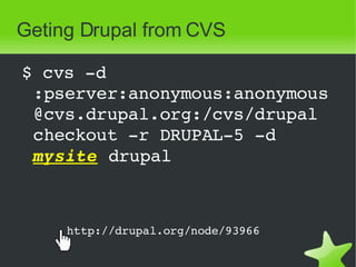 Geting Drupal from CVS $ cvs -d:pserver:anonymous:anonymous@cvs.drupal.org:/cvs/drupal checkout -r DRUPAL-5 -d  mysite  drupal http://drupal.org/node/93966   