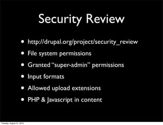 Security Review
                    • http://drupal.org/project/security_review
                    • File system permissions
                    • Granted “super-admin” permissions
                    • Input formats
                    • Allowed upload extensions
                    • PHP & Javascript in content
Tuesday, August 31, 2010
 
