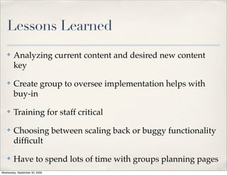 Lessons Learned
✤   Analyzing current content and desired new content
    key
✤   Create group to oversee implementation helps with
    buy-in
✤   Training for staff critical
✤   Choosing between scaling back or buggy functionality
    difﬁcult
✤   Have to spend lots of time with groups planning pages
 