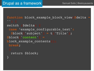 Drupal for devs Samuel Solís | @estoyausente
function block_example_block_view($delta =
'') {
switch ($delta) {!
case ‘example_configurable_text':!
$block['subject'] = t('Title');
$block['content'] =
block_example_contents();!
break; !
}!
return $block;!
}!
Drupal as a framework Samuel Solís | @estoyausente
 
