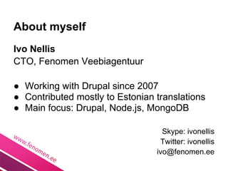 About myself
Ivo Nellis
CTO, Fenomen Veebiagentuur

● Working with Drupal since 2007
● Contributed mostly to Estonian translations
● Main focus: Drupal, Node.js, MongoDB

                                   Skype: ivonellis
                                  Twitter: ivonellis
                                 ivo@fenomen.ee
 