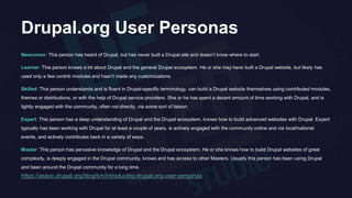 Drupal.org User Personas
Newcomer: This person has heard of Drupal, but has never built a Drupal site and doesn’t know where to start.
Learner: This person knows a bit about Drupal and the general Drupal ecosystem. He or she may have built a Drupal website, but likely has
used only a few contrib modules and hasn’t made any customizations.
Skilled: This person understands and is fluent in Drupal-specific terminology, can build a Drupal website themselves using contributed modules,
themes or distributions, or with the help of Drupal service providers. She or he has spent a decent amount of time working with Drupal, and is
lightly engaged with the community, often not directly, via some sort of liaison.
Expert: This person has a deep understanding of Drupal and the Drupal ecosystem, knows how to build advanced websites with Drupal. Expert
typically has been working with Drupal for at least a couple of years, is actively engaged with the community online and via local/national
events, and actively contributes back in a variety of ways.
Master: This person has pervasive knowledge of Drupal and the Drupal ecosystem. He or she knows how to build Drupal websites of great
complexity, is deeply engaged in the Drupal community, knows and has access to other Masters. Usually this person has been using Drupal
and been around the Drupal community for a long time.
https://assoc.drupal.org/blog/tvn/introducing-drupal.org-user-personas
 