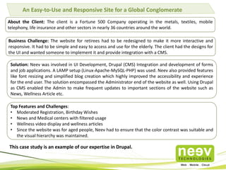 An Easy-to-Use and Responsive Site for a Global Conglomerate
About the Client: The client is a Fortune 500 Company operating in the metals, textiles, mobile
telephony, life insurance and other sectors in nearly 36 countries around the world.
Business Challenge: The website for retirees had to be redesigned to make it more interactive and
responsive. It had to be simple and easy to access and use for the elderly. The client had the designs for
the UI and wanted someone to implement it and provide integration with a CMS.
Solution: Neev was involved in UI Development, Drupal (CMS) Integration and development of forms
and job applications. A LAMP setup (Linux-Apache-MySQL-PHP) was used. Neev also provided features
like font resizing and simplified blog creation which highly improved the accessibility and experience
for the end user. The solution encompassed the Administrator end of the website as well. Using Drupal
as CMS enabled the Admin to make frequent updates to important sections of the website such as
News, Wellness Article etc.
Top Features and Challenges:
• Moderated Registration, Birthday Wishes
• News and Medical centers with filtered usage
• Wellness video display and wellness articles
• Since the website was for aged people, Neev had to ensure that the color contrast was suitable and
the visual hierarchy was maintained.
This case study is an example of our expertise in Drupal.
 