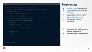Render arrays
public function page(CityInterface $city): array {
$forecast = $this->weatherClient->getForecastData($city->label());
$build['content' ] = [
'#theme' => 'weather_forecast' ,
'#forecast' => $forecast ,
'#units' => $this->config( 'weather.settings' )->get('units'),
'#description' => $city->getDescription(),
'#coordinates' => $city->getCoordinates(),
'#cache' => [
'max-age' => 10800, // 3 hours.
'tags' => [
'forecast:' . strtolower( $city->label()),
],
'contexts' => [
'url',
],
],
];
return $build;
}
➔ weather_forecast: theme hook
➔ Keys that starts with ‘#’ are the
properties
➔ Keys that doesn’t start with ‘#’
are nested render arrays
➔ Must declare ‘#cache’
information
33
➔ Where I can ﬁnd the whole list of
available theme hooks?
➔ Which arguments are available?
 