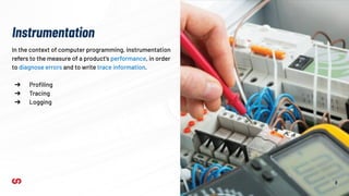 9
In the context of computer programming, instrumentation
refers to the measure of a product's performance, in order
to diagnose errors and to write trace information.
➔ Proﬁling
➔ Tracing
➔ Logging
Instrumentation
 