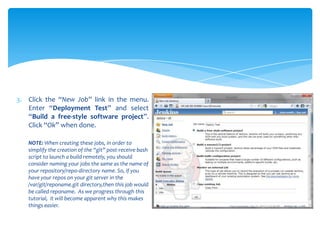 3. Click the “New Job” link in the menu.
   Enter “Deployment Test” and select
   “Build a free-style software project”.
   Click “Ok” when done.

   NOTE: When creating these jobs, in order to
   simplify the creation of the “git” post-receive bash
   script to launch a build remotely, you should
   consider naming your jobs the same as the name of
   your repository/repo-directory name. So, if you
   have your repos on your git server in the
   /var/git/reponame.git directory,then this job would
   be called reponame. As we progress through this
   tutorial, it will become apparent why this makes
   things easier.
 