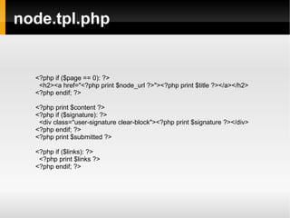node.tpl.php <?php if ($page == 0): ?> <h2><a href=&quot;<?php print $node_url ?>&quot;><?php print $title ?></a></h2> <?php endif; ?> <?php print $content ?> <?php if ($signature): ?> <div class=&quot;user-signature clear-block&quot;><?php print $signature ?></div> <?php endif; ?> <?php print $submitted ?> <?php if ($links): ?> <?php print $links ?> <?php endif; ?> 