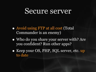 Secure server

• Avoid using FTP at all cost (Total
  Commander is an enemy)
• Who do you share your server with? Are
  you confident? Run other apps?
• Keep your OS, PHP, SQL server, etc. up
  to date
 