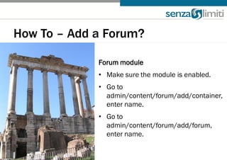 How To – Add a Forum?

             Forum module
             • Make sure the module is enabled.
             • Go to
               admin/content/forum/add/container,
               enter name.
             • Go to
               admin/content/forum/add/forum,
               enter name.
 
