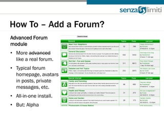 How To – Add a Forum?
Advanced Forum
module
• More advanced
  like a real forum.
• Typical forum
  homepage, avatars
  in posts, private
  messages, etc.
• All-in-one install.
• But: Alpha
 