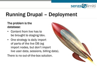 Running Drupal – Deployment
The problem is the
database:
• Content from live has to
  be brought to staging/dev.
• One strategy is daily import
  of parts of the live DB (eg
  import nodes, but don‘t import
  live user data, sessions, billing data).
There is no out-of-the-box solution.
 