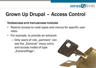 Grown Up Drupal – Access Control
Nodeaccess and menuaccess modules
• Restrict access to node types and menus for specific user
  roles.
• For example, to provide an extranet:
   – Only users of role „partners“ can
     see the „Extranet“ menu entry
     and access nodes of type
     „ExtranetPage“.
 