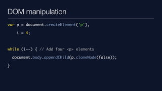 DOM manipulation
var p = document.createElement('p'),

      i = 4;



while (i--) { // Add four <p> elements

    document.body.appendChild(p.cloneNode(false));

}
 