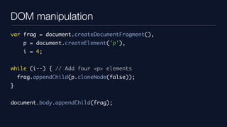 DOM manipulation
var frag = document.createDocumentFragment(),
      p = document.createElement('p'),
      i = 4;


while (i--) { // Add four <p> elements
    frag.appendChild(p.cloneNode(false));
}


document.body.appendChild(frag);
 
