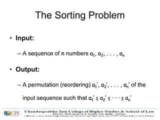 The Sorting Problem
• Input:
– A sequence of n numbers a1, a2, . . . , an
• Output:
– A permutation (reordering) a1’, a2’, . . . , an’ of the
input sequence such that a1’ ≤ a2’ ≤ · · · ≤ an’
 