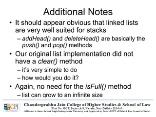 Additional Notes
• It should appear obvious that linked lists
are very well suited for stacks
– addHead() and deleteHead() are basically the
push() and pop() methods
• Our original list implementation did not
have a clear() method
– it’s very simple to do
– how would you do it?
• Again, no need for the isFull() method
– list can grow to an infinite size
 
